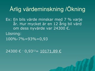 Årlig värdeminskning /Ökning Ex: En bils värde minskar med 7 % varje år. Hur mycket är en 12 årig bil värd om dess nyvärde var 24300 €. Lösning:  100%-7%=93%=0,93 24300 €  .  0,93 12 =  10171,89 € 