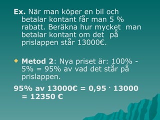 Ex.  När man köper en bil och  betalar kontant får man 5 %  rabatt. Beräkna hur mycket  man betalar kontant om det  på prislappen står 13000€. Metod 2 : Nya priset är: 100% - 5% = 95% av vad det står på prislappen. 95% av 13000€ = 0,95  .  13000 = 12350 €   