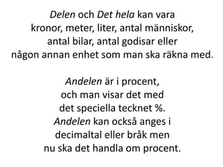 Delen och Det hela kan vara
kronor, meter, liter, antal människor,
antal bilar, antal godisar eller
någon annan enhet som man ska räkna med.
Andelen är i procent,
och man visar det med
det speciella tecknet %.
Andelen kan också anges i
decimaltal eller bråk men
nu ska det handla om procent.
Inger Bäckström, Burträsk
 