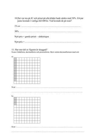 4
Det var rea på JC och priset på alla kläder hade sänkts med 30%. Ett par
jeans kostade i vanliga fall 600 kr. Vad kostade de på rean?
1% av …………………………………………………………………….
30% ………………………………………………………………………
Nytt pris = gamla priset – sänkningen
Nytt pris = ……………………………………………………………….
11. Hur stor del av figuren är skuggad?
Svara i bråkform, decimalform och procentform. Skriv också decimalformen med ord.
a)
Svar: ………………………………………………………………………………………...
……………………………………………………………………………………………….
b)
Svar: ………………………………………………………………………………………...
…………………………………………………………………………………………………
Inger Bäckström, Burträsk
 