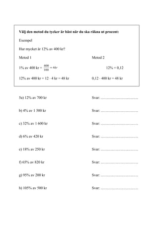 6
Om man tänker sig att man inte gör uträkningarna i två olika steg, utan att man
gör allt i samma uträkning och skriver upp de båda stegen i samma matematiska
uttryck, så blir det som i nästa exempel:
Hur mycket är 12 % av 400 kr?
Vi ska först räkna ut 1 % och sedan multiplicera det med 12.
1% =
12% = 12 · det vi får där.
Vi vet också sedan tidigare att hundradelar, eller delat med hundra, kan skrivas
på olika sätt:
Inger Bäckström, Burträsk
%1212,0
100
12
%101,010,0
100
10
%707,0
100
7
%101,0
100
1
==
===
==
==
 