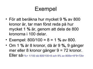 Exempel
• För att beräkna hur mycket 9 % av 800
kronor är, tar man först reda på hur
mycket 1 % är, genom att dela de 800
kronorna i 100 delar.
• Exempel: 800/100 = 8 = 1 % av 800.
• Om 1 % är 8 kronor, då är 9 %, 9 gånger
mer eller 8 kronor gånger 9 = 72 kronor.
Eller så1%= 1/100 då 800/100=8 och 9% av 800kr=8*9=72kr
 