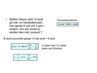 • Staffan Olsson sköt 12 skott
på mål i en handbollsmatch.
Han gjorde 9 mål och 3 gick i
stolpen. Hur stor andel av
skotten blev mål i procent ?
Procentekvationen: :
X okänt procenttal gånger 12 alla skott = 9 skott.
Vi delar med 12 i båda
leden och förkortar.
 