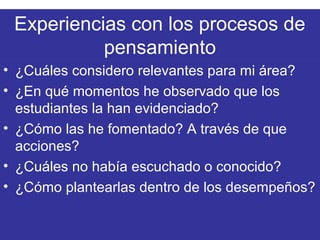 Experiencias con los procesos de
pensamiento
• ¿Cuáles considero relevantes para mi área?
• ¿En qué momentos he observado que los
estudiantes la han evidenciado?
• ¿Cómo las he fomentado? A través de que
acciones?
• ¿Cuáles no había escuchado o conocido?
• ¿Cómo plantearlas dentro de los desempeños?
 