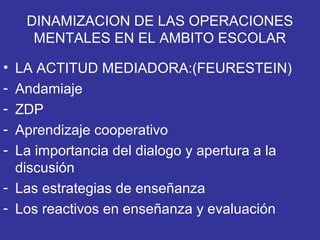 DINAMIZACION DE LAS OPERACIONES
MENTALES EN EL AMBITO ESCOLAR
• LA ACTITUD MEDIADORA:(FEURESTEIN)
- Andamiaje
- ZDP
- Aprendizaje cooperativo
- La importancia del dialogo y apertura a la
discusión
- Las estrategias de enseñanza
- Los reactivos en enseñanza y evaluación
 