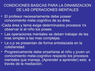 CONDICIONES BASICAS PARA LA DINAMIZACION
DE LAS OPERACIONES MENTALES
• El profesor necesariamente debe poseer
conocimiento meta cognitivo de su área.
-Cada área y tema exige determinados procesos Vs
observar si el niño los posee.
• Las operaciones mentales se deben trabajar de las
mas simples a las mas complejas.
• La o.p se presentan de forma entrelazada en la
cotidianidad.
• Progresivamente debe enseñarse al niño y joven un
conocimiento meta-cognitivo respecto los procesos
mentales que maneja, (Aprender a aprender) esto a
través de la mediación.
 