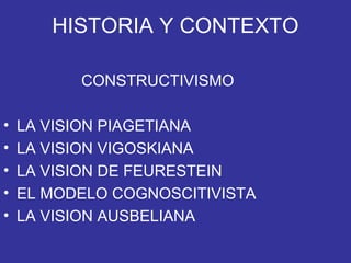 HISTORIA Y CONTEXTO
CONSTRUCTIVISMO
• LA VISION PIAGETIANA
• LA VISION VIGOSKIANA
• LA VISION DE FEURESTEIN
• EL MODELO COGNOSCITIVISTA
• LA VISION AUSBELIANA
 