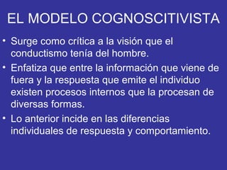 EL MODELO COGNOSCITIVISTA
• Surge como crítica a la visión que el
conductismo tenía del hombre.
• Enfatiza que entre la información que viene de
fuera y la respuesta que emite el individuo
existen procesos internos que la procesan de
diversas formas.
• Lo anterior incide en las diferencias
individuales de respuesta y comportamiento.
 