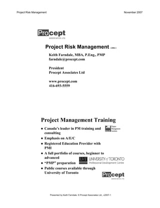 Project Risk Management November 2007
Presented by Keith Farndale. © Procept Associates Ltd., v2007-1
Project Risk Management v2006-1
Keith Farndale, MBA, P.Eng., PMP
farndale@procept.com
President
Procept Associates Ltd
www.procept.com
416-693-5559
Project Management Training
Canada’s leader in PM training and
consulting
Emphasis on A/E/C
Registered Education Provider with
PMI
A full portfolio of courses, beginner to
advanced
“PMP” preparation
Public courses available through
University of Toronto
 