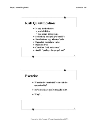 Project Risk Management November 2007
Presented by Keith Farndale. © Procept Associates Ltd., v2007-1
23
Risk Quantification
Many methods use:
• probabilities
• frequency histograms
Sensitivity analysis (“what if”)
Simulations, e.g. Monte Carlo
Expected monetary value
Decision tree
Consider “risk tolerance”
Avoid “garbage in, gospel out”
24
Exercise
What is the “rational” value of the
opportunity?
How much are you willing to bid?
Why?
 
