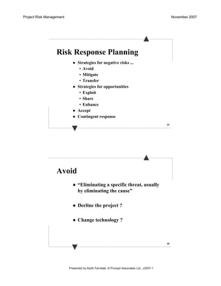 Project Risk Management November 2007
Presented by Keith Farndale. © Procept Associates Ltd., v2007-1
29
Risk Response Planning
Strategies for negative risks ...
• Avoid
• Mitigate
• Transfer
Strategies for opportunities
• Exploit
• Share
• Enhance
Accept
Contingent response
30
Avoid
“Eliminating a specific threat, usually
by eliminating the cause”
Decline the project ?
Change technology ?
 