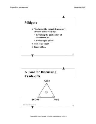 Project Risk Management November 2007
Presented by Keith Farndale. © Procept Associates Ltd., v2007-1
31
Mitigate
“Reducing the expected monetary
value of a risk event by:
• Lowering the probability of
occurrence, or
• Reducing its effect”
How to do that?
Trade-offs…
32
A Tool for Discussing
Trade-offs
TIME
COST
SCOPE
Bates Project Management Inc.
 