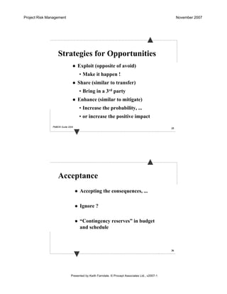 Project Risk Management November 2007
Presented by Keith Farndale. © Procept Associates Ltd., v2007-1
35
Strategies for Opportunities
Exploit (opposite of avoid)
• Make it happen !
Share (similar to transfer)
• Bring in a 3rd party
Enhance (similar to mitigate)
• Increase the probability, ...
• or increase the positive impact
PMBOK Guide 2004
36
Acceptance
Accepting the consequences, ...
Ignore ?
“Contingency reserves” in budget
and schedule
 