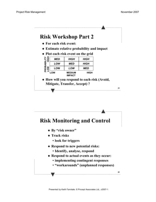 Project Risk Management November 2007
Presented by Keith Farndale. © Procept Associates Ltd., v2007-1
39
Risk Workshop Part 2
For each risk event:
Estimate relative probability and impact
Plot each risk event on the grid
How will you respond to each risk (Avoid,
Mitigate, Transfer, Accept) ?
MED
LOW
LOWLOW
MED
HIGH
HIGH
HIGH
MED
LOW MEDIUM HIGH
IMPACT
PROBABILITY
LOWHIGH
40
Risk Monitoring and Control
By “risk owner”
Track risks
• look for triggers
Respond to new potential risks:
• Identify, analyse, respond
Respond to actual events as they occur:
• implementing contingent responses
• “workarounds” (unplanned responses)
 