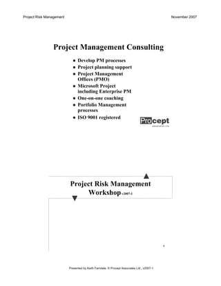 Project Risk Management November 2007
Presented by Keith Farndale. © Procept Associates Ltd., v2007-1
Project Management Consulting
Develop PM processes
Project planning support
Project Management
Offices (PMO)
Microsoft Project
including Enterprise PM
One-on-one coaching
Portfolio Management
processes
ISO 9001 registered
4
Project Risk Management
Workshopv2007-1
 
