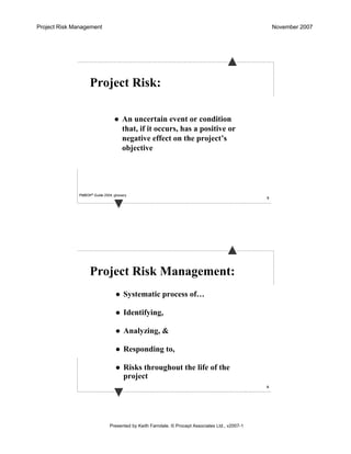 Project Risk Management November 2007
Presented by Keith Farndale. © Procept Associates Ltd., v2007-1
5
Project Risk:
An uncertain event or condition
that, if it occurs, has a positive or
negative effect on the project’s
objective
PMBOK® Guide 2004, glossary
6
Project Risk Management:
Systematic process of…
Identifying,
Analyzing, &
Responding to,
Risks throughout the life of the
project
 
