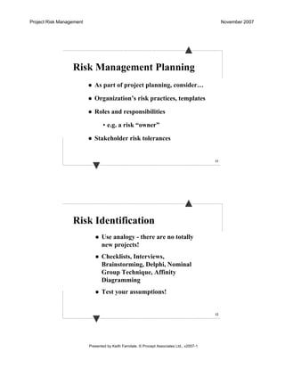 Project Risk Management November 2007
Presented by Keith Farndale. © Procept Associates Ltd., v2007-1
11
Risk Management Planning
As part of project planning, consider…
Organization’s risk practices, templates
Roles and responsibilities
• e.g. a risk “owner”
Stakeholder risk tolerances
12
Risk Identification
Use analogy - there are no totally
new projects!
Checklists, Interviews,
Brainstorming, Delphi, Nominal
Group Technique, Affinity
Diagramming
Test your assumptions!
 