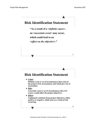 Project Risk Management November 2007
Presented by Keith Farndale. © Procept Associates Ltd., v2007-1
17
Risk Identification Statement
“As a result of a <definite cause>,
an <uncertain event> may occur,
which could lead to an
<effect on the objective>.”
18
Risk Identification Statement
Cause:
Definite event or set of circumstances that exists in
the project of its environment, and which give rise to
uncertainty.
Risk:
Uncertain event or set of circumstances that, if it
occurs, would affect the project objectives.
Effect:
Unplanned variations from project objectives, either
positive or negative, which arise as a result of risk
occurring.
 