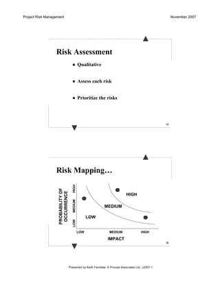Project Risk Management November 2007
Presented by Keith Farndale. © Procept Associates Ltd., v2007-1
19
Risk Assessment
Qualitative
Assess each risk
Prioritize the risks
20
Risk Mapping…
PROBABILITYOF
OCCURRENCE
IMPACT
LOW
LOWMEDIUM
MEDIUM
HIGH
HIGH
LOW
HIGH
MEDIUM
 