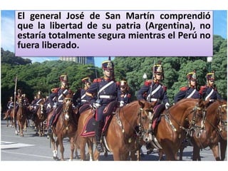 El general José de San Martín comprendió
que la libertad de su patria (Argentina), no
estaría totalmente segura mientras el Perú no
fuera liberado.
 