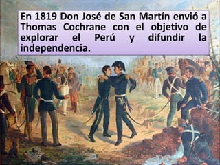 En 1819 Don José de San Martín envió a
Thomas Cochrane con el objetivo de
explorar el Perú y difundir la
independencia.
 