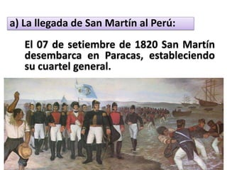 a) La llegada de San Martín al Perú:
El 07 de setiembre de 1820 San Martín
desembarca en Paracas, estableciendo
su cuartel general.
 