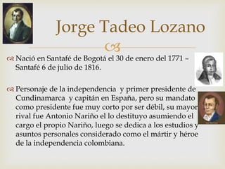 
Jorge Tadeo Lozano
 Nació en Santafé de Bogotá el 30 de enero del 1771 –
Santafé 6 de julio de 1816.
 Personaje de la independencia y primer presidente de
Cundinamarca y capitán en España, pero su mandato
como presidente fue muy corto por ser débil, su mayor
rival fue Antonio Nariño el lo destituyo asumiendo el
cargo el propio Nariño, luego se dedica a los estudios y
asuntos personales considerado como el mártir y héroe
de la independencia colombiana.
 