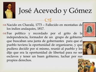 
 Nacido en Charalá, 1773 – Fallecido en montañas de
los indios andaquíes, 1817.
 Fue político y recordado por el grito de la
independencia, formador de un grupo de gobierno
que buscaban una junta de gobernantes para que el
pueblo tuviera la oportunidad de organizarse, y que
pudiera decidir por si mismo, reunió al pueblo y les
dijo que era la oportunidad de libertad para no ser
esclavos y tener un buen gobierno, luchar por sus
propios derechos.
José Acevedo y Gómez
 