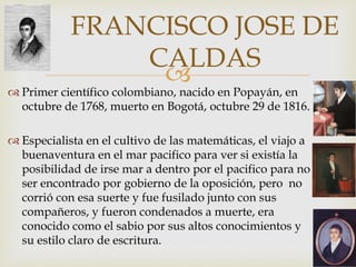
FRANCISCO JOSE DE
CALDAS
 Primer científico colombiano, nacido en Popayán, en
octubre de 1768, muerto en Bogotá, octubre 29 de 1816.
 Especialista en el cultivo de las matemáticas, el viajo a
buenaventura en el mar pacifico para ver si existía la
posibilidad de irse mar a dentro por el pacifico para no
ser encontrado por gobierno de la oposición, pero no
corrió con esa suerte y fue fusilado junto con sus
compañeros, y fueron condenados a muerte, era
conocido como el sabio por sus altos conocimientos y
su estilo claro de escritura.
 