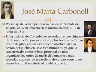 
José María Carbonell
 Personaje de la Independencia nacido en Santafé de
Bogotá, en 1778, muerto en la misma ciudad, el 19 de
junio de 1816.
 En la historia de Colombia es recordado como chispero
de la revolución por su aporte en los hechos históricos
del 20 de julio, era un escritor con objetividad a la
acción del pueblo en las clases humildes, ya que lo
caracterizaba como la base principal de toda
organización. Antes de morir dijo una frase muy
recordada que es ¡yo te perdono de corazón que tu no
tienes la culpa! se refería al pueblo como tal.
 