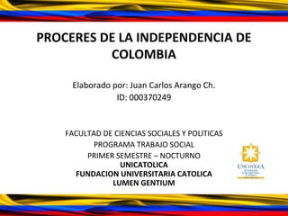 PROCERES DE LA INDEPENDENCIA DE
COLOMBIA
Elaborado por: Juan Carlos Arango Ch.
ID: 000370249
FACULTAD DE CIENCIAS SOCIALES Y POLITICAS
PROGRAMA TRABAJO SOCIAL
PRIMER SEMESTRE – NOCTURNO
UNICATOLICA
FUNDACION UNIVERSITARIA CATOLICA
LUMEN GENTIUM
 