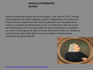 MANUEL DE BERNANDO
ALVAREZ
Manuel de Bernardo Álvarez del Casal (Santafé, 21 de mayo de 1743 - Santafé,
10 de septiembre de 1816). Abogado y político neogranadino, tío materno de
Antonio Nariño. Ocupó la presidencia de Cundinamarca en reemplazo de su
sobrino, que dejó la presidencia para asumir el mando de los ejércitos unidos
de Cundinamarca y las Provincias Unidas de Nueva Granada en la campaña al
sur, entre el 13 de agosto de 1813 y el 12 de diciembre de 1814. Su mandato se
caracterizó por haber defendido con fuerza y carácter los lineamientos
centralistas del general Nariño.
Https://es.wikipedia.org/wiki/Manuel_de_Bernardo_%C3%81lvarez.
 