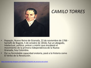 CAMILO TORRES
• Popayán, Nuevo Reino de Granada, 22 de noviembre de 1766 -
Santafé de Bogotá, 5 de octubre de 1816), fue un abogado,
intelectual, político, prócer y mártir que encabezó el
movimiento de la primera independencia de la Nueva
Granada, hoy Colombia.
• Por su formidable capacidad oratoria, pasó a la historia como
El Verbo de la Revolución.
http://smrborrego.blogspot.com/2010/11/biografia-de-proceres-de-la.html.
 