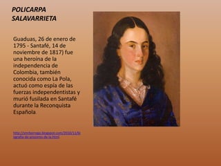 POLICARPA
SALAVARRIETA
Guaduas, 26 de enero de
1795 - Santafé, 14 de
noviembre de 1817) fue
una heroína de la
independencia de
Colombia, también
conocida como La Pola,
actuó como espía de las
fuerzas independentistas y
murió fusilada en Santafé
durante la Reconquista
Española.
http://smrborrego.blogspot.com/2010/11/bi
ografia-de-proceres-de-la.html.
 