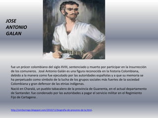 JOSE
ANTONIO
GALAN
fue un prócer colombiano del siglo XVIII, sentenciado y muerto por participar en la Insurrección
de los comuneros. José Antonio Galán es una figura reconocida en la historia Colombiana,
debido a la manera como fue ejecutado por las autoridades españolas y a que su memoria se
ha perpetuado como símbolo de la lucha de los grupos sociales más fuertes de la sociedad
Colombiana y gran defensor de las etnias indígenas.
Nació en Charalá, un pueblo tabacalero de la provincia de Guanenta, en el actual departamento
de Santander. fue condenado por las autoridades a pagar el servicio militar en el Regimiento
Fijo de Cartagena .
http://smrborrego.blogspot.com/2010/11/biografia-de-proceres-de-la.html.
 
