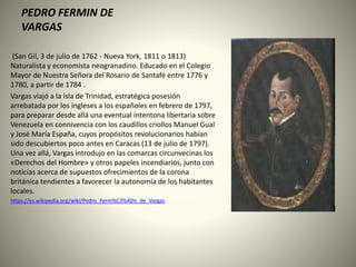 PEDRO FERMIN DE
VARGAS
(San Gil, 3 de julio de 1762 - Nueva York, 1811 o 1813)
Naturalista y economista neogranadino. Educado en el Colegio
Mayor de Nuestra Señora del Rosario de Santafé entre 1776 y
1780, a partir de 1784 .
Vargas viajó a la isla de Trinidad, estratégica posesión
arrebatada por los ingleses a los españoles en febrero de 1797,
para preparar desde allá una eventual intentona libertaria sobre
Venezuela en connivencia con los caudillos criollos Manuel Gual
y José María España, cuyos propósitos revolucionarios habían
sido descubiertos poco antes en Caracas (13 de julio de 1797).
Una vez allá, Vargas introdujo en las comarcas circunvecinas los
«Derechos del Hombre» y otros papeles incendiarios, junto con
noticias acerca de supuestos ofrecimientos de la corona
británica tendientes a favorecer la autonomía de los habitantes
locales.
https://es.wikipedia.org/wiki/Pedro_Ferm%C3%ADn_de_Vargas.
 