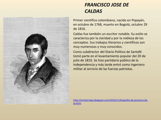 FRANCISCO JOSE DE
CALDAS
Primer científico colombiano, nacido en Popayán,
en octubre de 1768, muerto en Bogotá, octubre 29
de 1816.
Caldas fue también un escritor notable. Su estilo se
caracteriza por la claridad y por la nobleza de los
conceptos. Sus trabajos literarios y científicos son
muy numerosos y muy conocidos.
Como subdirector del Diario Político de Santafé
tomó parte en el levantamiento popular del 20 de
julio de 1810. Se hizo partidario público de la
independencia y más tarde entró como ingeniero
militar al servicio de las fuerzas patriotas.
http://smrborrego.blogspot.com/2010/11/biografia-de-proceres-de-
la.html.
 