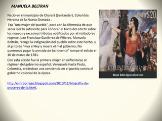 MANUELA BELTRAN
Nació en el municipio de Charalá (Santander), Colombia.
Heroína de la Nueva Granada .
Era "una mujer del pueblo", pero con la diferencia de que
sabía leer lo suficiente para conocer el texto del edicto sobre
los nuevos y excesivos tributos notificados por el visitadores
regente Juan Francisco Gutiérrez de Piñeres. Manuela
Beltrán, recoge la indignación del pueblo sobre este hecho, y
al grito de "viva el Rey y muera el mal gobierno, No
queremos pagar la armada de barlovento" rompe el edicto el
16 de marzo de 1781.
Con esta acción fue la primera mujer en enfrentarse al
régimen del gobierno español, Venezuela hasta Pasto,
Colombia, creándose una conciencia en el pueblo contra el
gobierno colonial de la época.
http://smrborrego.blogspot.com/2010/11/biografia-de-
proceres-de-la.html.
 