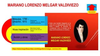 MARIANO LORENZO MELGAR VALDIVIEZO
Arequipa, 1790 -
Umachiri, 1815
Musa inspiración
Acción y obras
•Poeta peruano
•fundadores de la literatura
peruana contemporánea
•María Santos Corrales
•Poesías de don Mariano
Melgar
•Enseñó latín, retórica,
filosofía, física y matemáticas
•traducción de Remedia
amoris de Ovidio
https://www.biografiasyvidas.com/biografia/m/melgar_mariano.htm
 