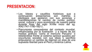 PRESENTACION:
• Los lideres y caudillos históricos que a
continuación presentamos son mártires e
ideólogos que gestaron con sus acciones y
manifestaciones el cambio de rumbo político,
social, cultural y poco económico de nuestro patria
durante fines del siglo XVIIIe inicio del sg.
XIX(1747-1780-1821) .
• Precursores conocedores del contexto mundial,
influenciados por la ilustración y a través de los
medios gráficos “como el mercurio Peruano” o
rebelándose frente al sistema opresor guiados por
coyunturas sociales con sus ideas y sacrificio
propusieron un cambio de régimen en aras de una
supuesta libertad para el Perú y América Latina.
INDICE
 