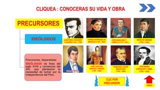 IDEÓLOGOS
Precursores, Separatistas
IDEÓLOGOS de fines del
siglo XVIII y comienzos del
XIX, que plantearon la
necesidad de luchar por la
Independencia del Perú.
CLIQUEA : CONOCERAS SU VIDA Y OBRA
JOSÉ BAQUÍJANO Y
CARRILLO (1751 -1817)
JUAN PABLO VIZCARDO
Y GUZMÁN (1748 – 1798)
JOSÉ FAUSTINO
SÁNCHEZ CARRIÓN
(1787 – 1825)
TORIBIO RODRÍGUEZ DE
MENDOZA (1750 – 1825)
FRANCISCO JAVIER
MARIÁTEGUI
(1793 – 1884)
JOSÉ MARÍA
CORVACHO Y ABRIL
(1785 – 1843)
HIPÓLITO UNANUE
(1755 – 1833)
CLIC POR
PRECURSOR
INDICE
PRECURSORES
 