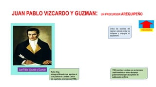 JUAN PABLO VIZCARDO Y GUZMAN: UN PRECURSOR AREQUIPEÑO
Critica las acciones del
régimen colonial contra los
indígenas y propugna un
separatismo
1782 marcha a Londres con su hermano
José Anselmo en busca de apoyo
gubernamental para sus planes de
sublevación en Perú.
Rufus King
entrega a Miranda, sus escritos el
cual publica en Londres Carta a
los españoles americanos ( 1799),
PRECURSORES
 