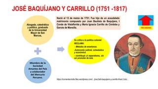 JOSÉ BAQUÍJANO Y CARRILLO (1751 -1817)
Abogado, catedrático
y político, graduado
de la Universidad
Mayor de San
Marcos,
Miembro de la
Sociedad
Amantes del País
y colaborador
del Mercurio
Peruano.
Su crítica a la política colonial:
RECLAMA:
- Métodos de enseñanza.
-Autonomía judicial, eclesiástica
y económica.
- contribuyó al separatismo, sin
ser promotor de éste
Nació el 13 de marzo de 1751; Fue hijo de un acaudalado
matrimonio compuesto por Juan Bautista de Baquijano, I
Conde de Vistaflorida y María Ignacia Carrillo de Córdoba y
Garcés de Mansilla.
https://corrientecriolla.files.wordpress.com/.../josc3a9-baquijano-y-carrillo-final-3.doc...
 