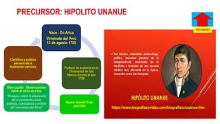 PRECURSOR: HIPOLITO UNANUE
Nace : En Arica
Virreinato del Perú
13 de agosto 1755
Profesor de anatomía en la
Universidad de San
Marcos durante el año
1789
Muere: Cañete15 de
julio1833
Obra capital: Observaciones
sobre el clima de Lima.
“Ensayos sobre la educación
de la juventud y Guía
política, eclesiástica y militar
del virreinato del Perú”
Científico y político
peruano de la
Ilustración peruana
https://www.biografiasyvidas.com/biografia/u/unanue.htm
 
