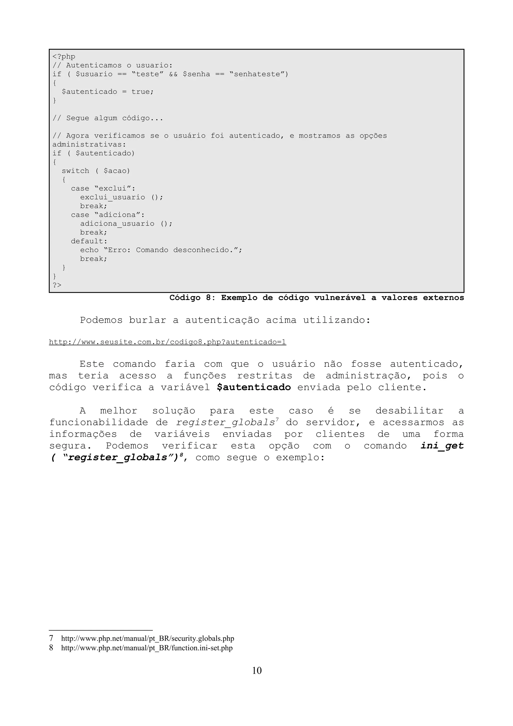 <?php 
// Autenticamos o usuario: 
if ( $usuario == “teste” && $senha == “senhateste”) 
{ 
$autenticado = true; 
} 
// Segue algum código... 
// Agora verificamos se o usuário foi autenticado, e mostramos as opções 
administrativas: 
if ( $autenticado) 
{ 
switch ( $acao) 
{ 
case “exclui”: 
exclui_usuario (); 
break; 
case “adiciona”: 
adiciona_usuario (); 
break; 
default: 
echo “Erro: Comando desconhecido.”; 
break; 
} 
} 
?> 
Código 8: Exemplo de código vulnerável a valores externos 
Podemos burlar a autenticação acima utilizando: 
http://www.seusite.com.br/codigo8.php?autenticado=1 
Este comando faria com que o usuário não fosse autenticado, 
mas teria acesso a funções restritas de administração, pois o 
código verifica a variável $autenticado enviada pelo cliente. 
A melhor solução para este caso é se desabilitar a 
funcionabilidade de register_globals7 do servidor, e acessarmos as 
informações de variáveis enviadas por clientes de uma forma 
segura. Podemos verificar esta opção com o comando ini_get 
( “register_globals”)8, como segue o exemplo: 
7 http://www.php.net/manual/pt_BR/security.globals.php 
8 http://www.php.net/manual/pt_BR/function.ini-set.php 
10 
 