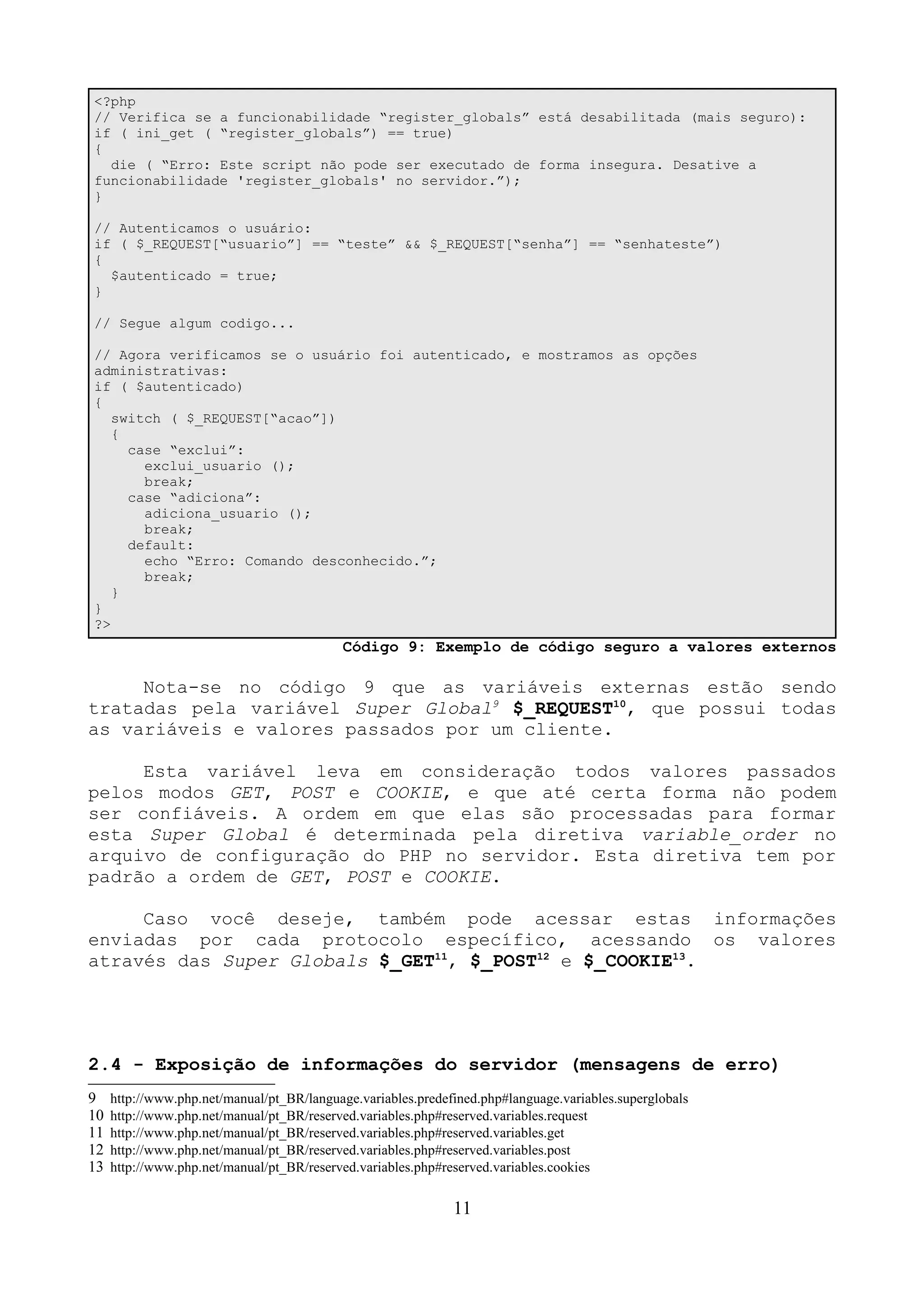 <?php 
// Verifica se a funcionabilidade “register_globals” está desabilitada (mais seguro): 
if ( ini_get ( “register_globals”) == true) 
{ 
die ( “Erro: Este script não pode ser executado de forma insegura. Desative a 
funcionabilidade 'register_globals' no servidor.”); 
} 
// Autenticamos o usuário: 
if ( $_REQUEST[“usuario”] == “teste” && $_REQUEST[“senha”] == “senhateste”) 
{ 
$autenticado = true; 
} 
// Segue algum codigo... 
// Agora verificamos se o usuário foi autenticado, e mostramos as opções 
administrativas: 
if ( $autenticado) 
{ 
switch ( $_REQUEST[“acao”]) 
{ 
case “exclui”: 
exclui_usuario (); 
break; 
case “adiciona”: 
adiciona_usuario (); 
break; 
default: 
echo “Erro: Comando desconhecido.”; 
break; 
} 
} 
?> 
Código 9: Exemplo de código seguro a valores externos 
Nota-se no código 9 que as variáveis externas estão sendo 
tratadas pela variável Super Global9 $_REQUEST10, que possui todas 
as variáveis e valores passados por um cliente. 
Esta variável leva em consideração todos valores passados 
pelos modos GET, POST e COOKIE, e que até certa forma não podem 
ser confiáveis. A ordem em que elas são processadas para formar 
esta Super Global é determinada pela diretiva variable_order no 
arquivo de configuração do PHP no servidor. Esta diretiva tem por 
padrão a ordem de GET, POST e COOKIE. 
Caso você deseje, também pode acessar estas informações 
enviadas por cada protocolo específico, acessando os valores 
através das Super Globals $_GET11, $_POST12 e $_COOKIE13. 
2.4 - Exposição de informações do servidor (mensagens de erro) 
9 http://www.php.net/manual/pt_BR/language.variables.predefined.php#language.variables.superglobals 
10 http://www.php.net/manual/pt_BR/reserved.variables.php#reserved.variables.request 
11 http://www.php.net/manual/pt_BR/reserved.variables.php#reserved.variables.get 
12 http://www.php.net/manual/pt_BR/reserved.variables.php#reserved.variables.post 
13 http://www.php.net/manual/pt_BR/reserved.variables.php#reserved.variables.cookies 
11 
 