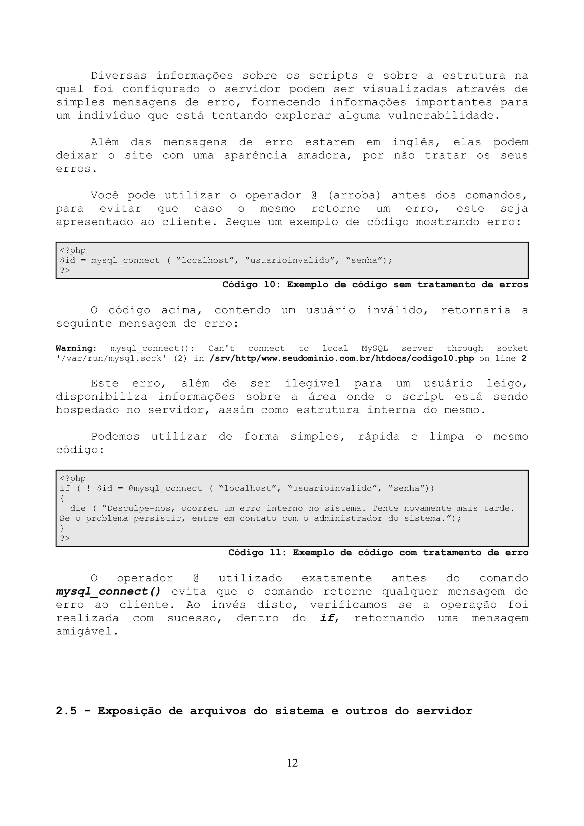 Diversas informações sobre os scripts e sobre a estrutura na 
qual foi configurado o servidor podem ser visualizadas através de 
simples mensagens de erro, fornecendo informações importantes para 
um indivíduo que está tentando explorar alguma vulnerabilidade. 
Além das mensagens de erro estarem em inglês, elas podem 
deixar o site com uma aparência amadora, por não tratar os seus 
erros. 
Você pode utilizar o operador @ (arroba) antes dos comandos, 
para evitar que caso o mesmo retorne um erro, este seja 
apresentado ao cliente. Segue um exemplo de código mostrando erro: 
<?php 
$id = mysql_connect ( “localhost”, “usuarioinvalido”, “senha”); 
?> 
Código 10: Exemplo de código sem tratamento de erros 
O código acima, contendo um usuário inválido, retornaria a 
seguinte mensagem de erro: 
Warning: mysql_connect(): Can't connect to local MySQL server through socket 
'/var/run/mysql.sock' (2) in /srv/http/www.seudominio.com.br/htdocs/codigo10.php on line 2 
Este erro, além de ser ilegível para um usuário leigo, 
disponibiliza informações sobre a área onde o script está sendo 
hospedado no servidor, assim como estrutura interna do mesmo. 
Podemos utilizar de forma simples, rápida e limpa o mesmo 
código: 
<?php 
if ( ! $id = @mysql_connect ( “localhost”, “usuarioinvalido”, “senha”)) 
{ 
die ( “Desculpe-nos, ocorreu um erro interno no sistema. Tente novamente mais tarde. 
Se o problema persistir, entre em contato com o administrador do sistema.”); 
} 
?> 
Código 11: Exemplo de código com tratamento de erro 
O operador @ utilizado exatamente antes do comando 
mysql_connect() evita que o comando retorne qualquer mensagem de 
erro ao cliente. Ao invés disto, verificamos se a operação foi 
realizada com sucesso, dentro do if, retornando uma mensagem 
amigável. 
2.5 - Exposição de arquivos do sistema e outros do servidor 
12 
 