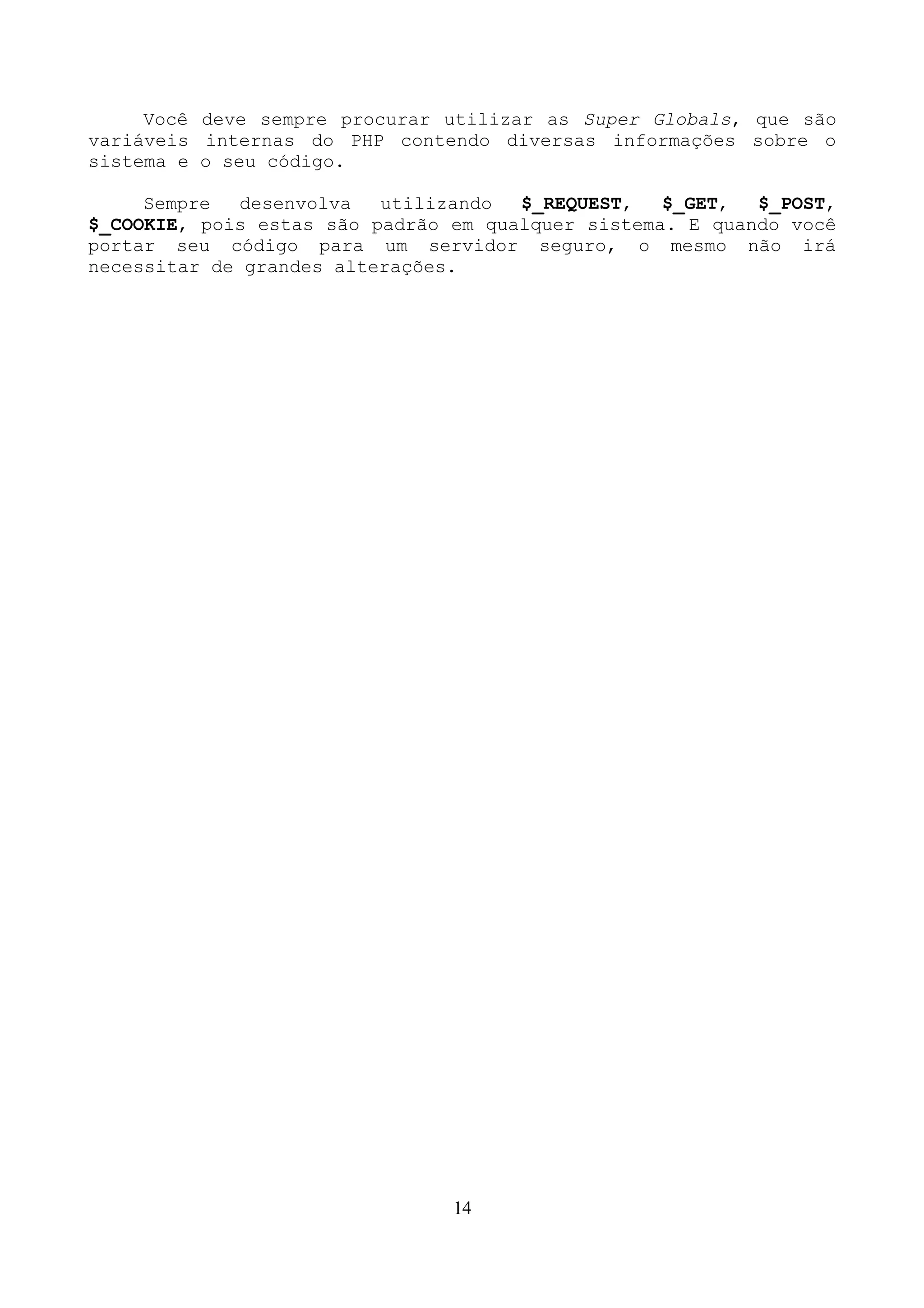 Você deve sempre procurar utilizar as Super Globals, que são 
variáveis internas do PHP contendo diversas informações sobre o 
sistema e o seu código. 
Sempre desenvolva utilizando $_REQUEST, $_GET, $_POST, 
$_COOKIE, pois estas são padrão em qualquer sistema. E quando você 
portar seu código para um servidor seguro, o mesmo não irá 
necessitar de grandes alterações. 
14 
