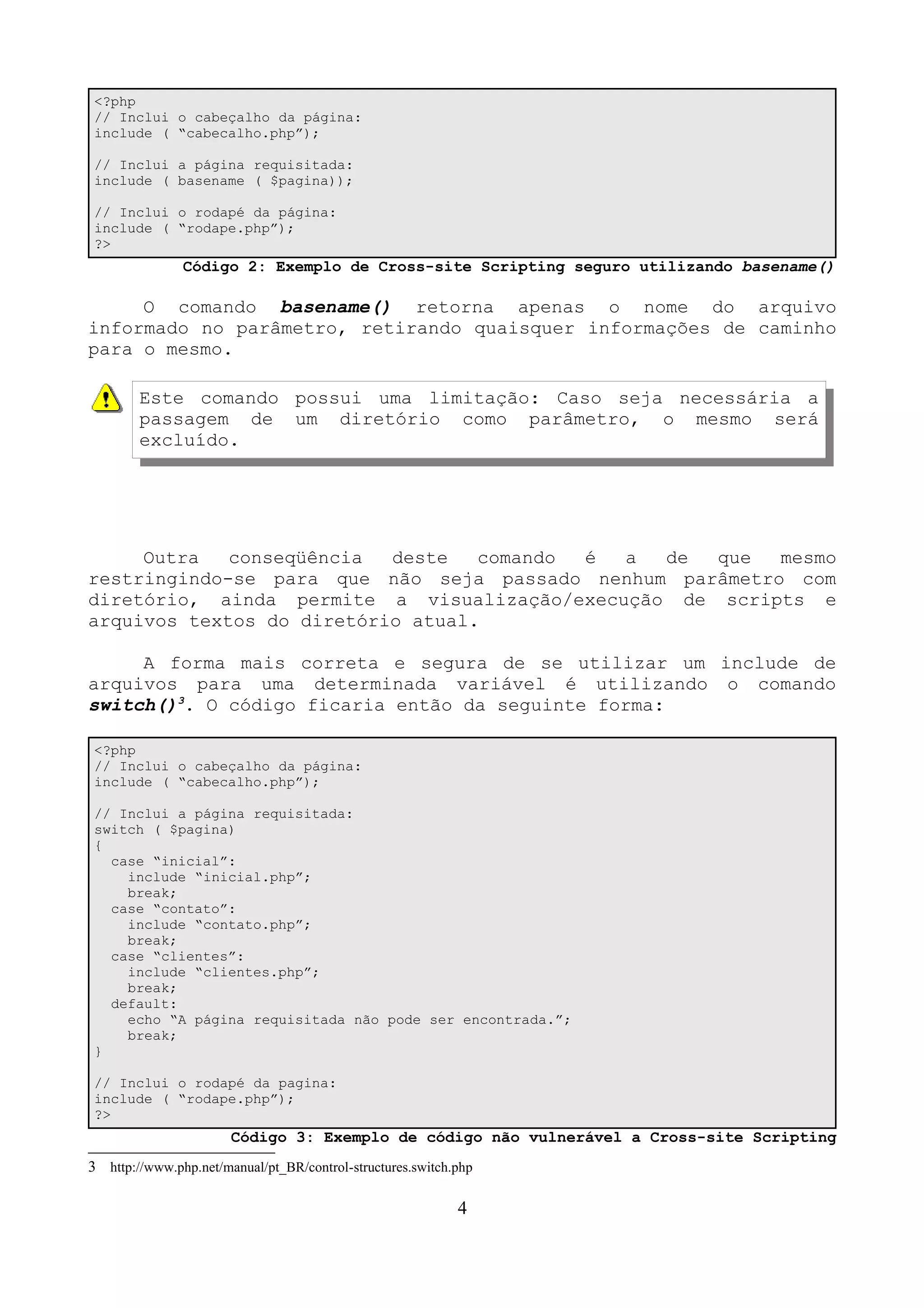 <?php 
// Inclui o cabeçalho da página: 
include ( “cabecalho.php”); 
// Inclui a página requisitada: 
include ( basename ( $pagina)); 
// Inclui o rodapé da página: 
include ( “rodape.php”); 
?> 
Código 2: Exemplo de Cross-site Scripting seguro utilizando basename() 
O comando basename() retorna apenas o nome do arquivo 
informado no parâmetro, retirando quaisquer informações de caminho 
para o mesmo. 
Este comando possui uma limitação: Caso seja necessária a 
passagem de um diretório como parâmetro, o mesmo será 
excluído. 
Outra conseqüência deste comando é a de que mesmo 
restringindo-se para que não seja passado nenhum parâmetro com 
diretório, ainda permite a visualização/execução de scripts e 
arquivos textos do diretório atual. 
A forma mais correta e segura de se utilizar um include de 
arquivos para uma determinada variável é utilizando o comando 
switch()3. O código ficaria então da seguinte forma: 
<?php 
// Inclui o cabeçalho da página: 
include ( “cabecalho.php”); 
// Inclui a página requisitada: 
switch ( $pagina) 
{ 
case “inicial”: 
include “inicial.php”; 
break; 
case “contato”: 
include “contato.php”; 
break; 
case “clientes”: 
include “clientes.php”; 
break; 
default: 
echo “A página requisitada não pode ser encontrada.”; 
break; 
} 
// Inclui o rodapé da pagina: 
include ( “rodape.php”); 
?> 
Código 3: Exemplo de código não vulnerável a Cross-site Scripting 
3 http://www.php.net/manual/pt_BR/control-structures.switch.php 
4 
 